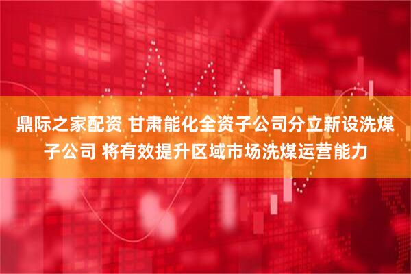 鼎际之家配资 甘肃能化全资子公司分立新设洗煤子公司 将有效提升区域市场洗煤运营能力