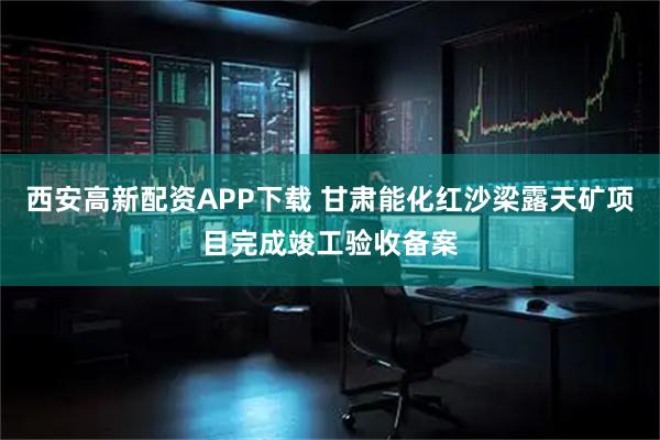西安高新配资APP下载 甘肃能化红沙梁露天矿项目完成竣工验收备案