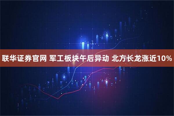 联华证券官网 军工板块午后异动 北方长龙涨近10%