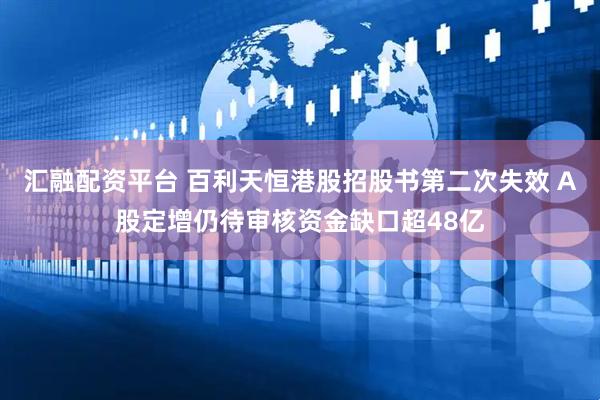 汇融配资平台 百利天恒港股招股书第二次失效 A股定增仍待审核资金缺口超48亿