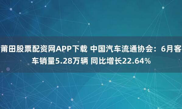 莆田股票配资网APP下载 中国汽车流通协会：6月客车销量5.28万辆 同比增长22.64%