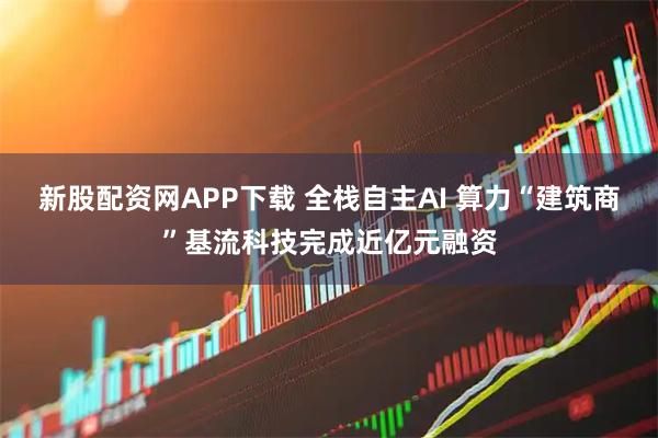 新股配资网APP下载 全栈自主AI 算力“建筑商”基流科技完成近亿元融资