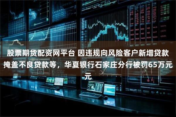 股票期货配资网平台 因违规向风险客户新增贷款掩盖不良贷款等，华夏银行石家庄分行被罚65万元