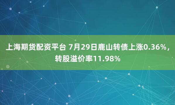 上海期货配资平台 7月29日鹿山转债上涨0.36%，转股溢价率11.98%