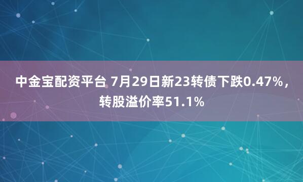 中金宝配资平台 7月29日新23转债下跌0.47%，转股溢价率51.1%