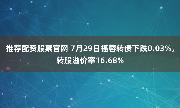 推荐配资股票官网 7月29日福蓉转债下跌0.03%，转股溢价率16.68%