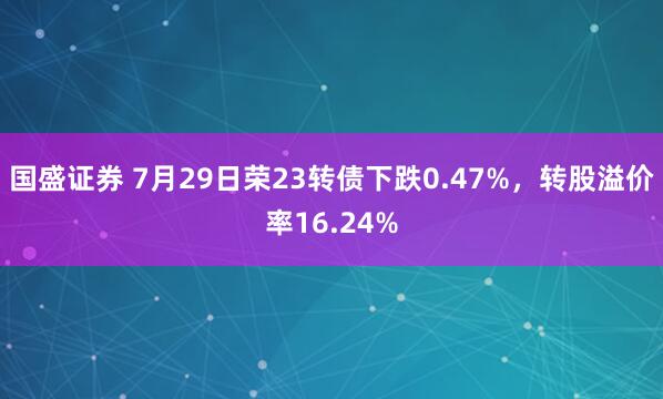 国盛证券 7月29日荣23转债下跌0.47%，转股溢价率16.24%