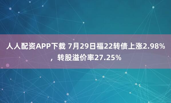 人人配资APP下载 7月29日福22转债上涨2.98%，转股溢价率27.25%