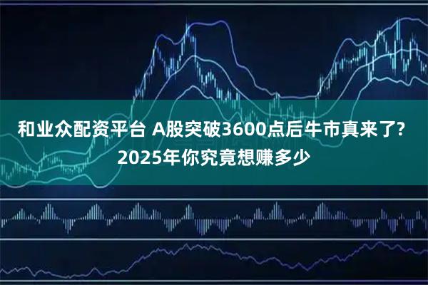 和业众配资平台 A股突破3600点后牛市真来了? 2025年你究竟想赚多少