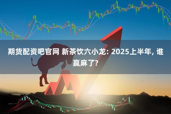 期货配资吧官网 新茶饮六小龙: 2025上半年, 谁赢麻了?