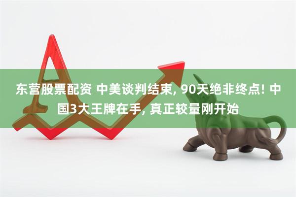 东营股票配资 中美谈判结束, 90天绝非终点! 中国3大王牌在手, 真正较量刚开始