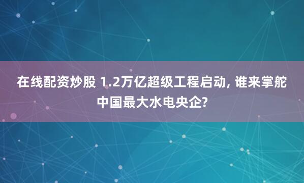 在线配资炒股 1.2万亿超级工程启动, 谁来掌舵中国最大水电央企?