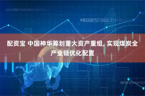 配资宝 中国神华筹划重大资产重组, 实现煤炭全产业链优化配置
