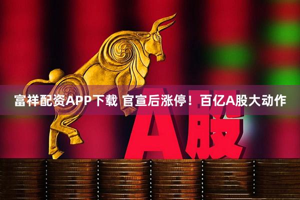 富祥配资APP下载 官宣后涨停!百亿A股大动作