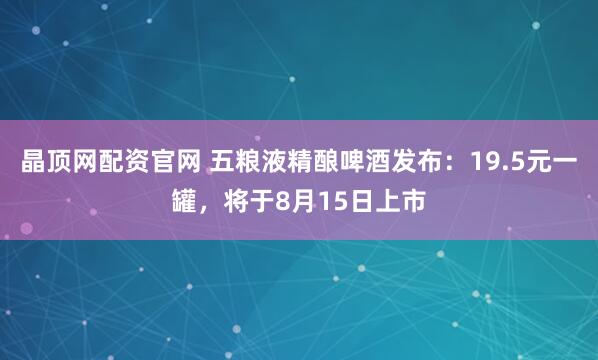 晶顶网配资官网 五粮液精酿啤酒发布：19.5元一罐，将于8月15日上市