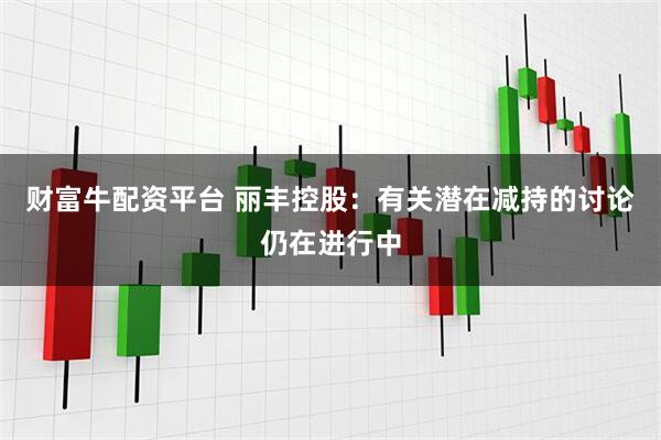 财富牛配资平台 丽丰控股：有关潜在减持的讨论仍在进行中
