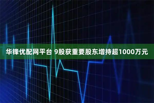 华锋优配网平台 9股获重要股东增持超1000万元
