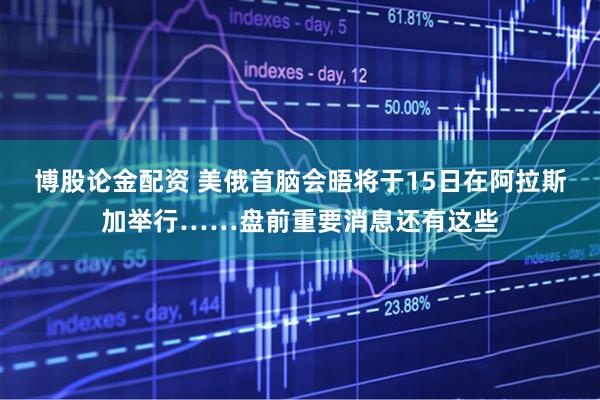 博股论金配资 美俄首脑会晤将于15日在阿拉斯加举行……盘前重要消息还有这些