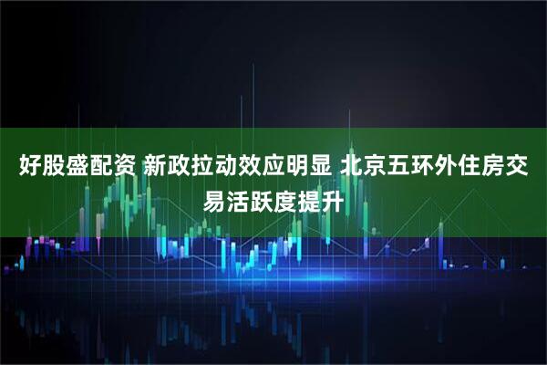 好股盛配资 新政拉动效应明显 北京五环外住房交易活跃度提升