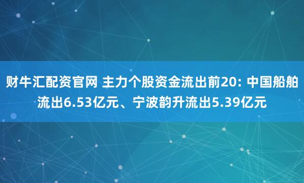 财牛汇配资官网 主力个股资金流出前20: 中国船舶流出6.53亿元、宁波韵升流出5.39亿元