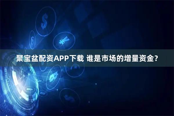 聚宝盆配资APP下载 谁是市场的增量资金？