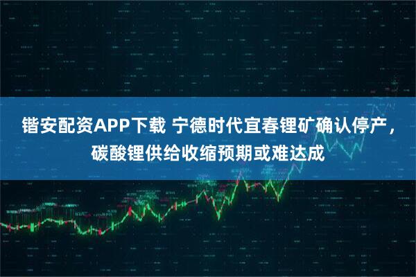 锴安配资APP下载 宁德时代宜春锂矿确认停产，碳酸锂供给收缩预期或难达成