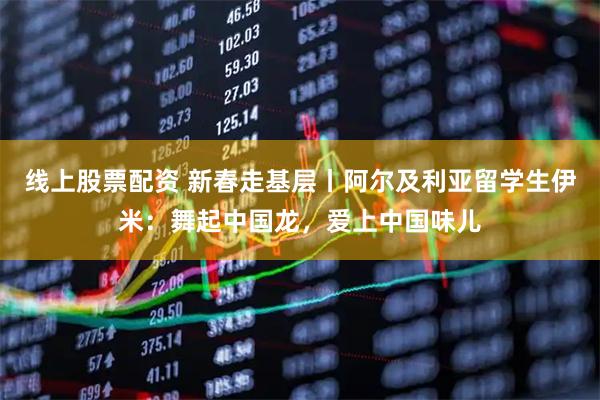 线上股票配资 新春走基层丨阿尔及利亚留学生伊米：舞起中国龙，爱上中国味儿