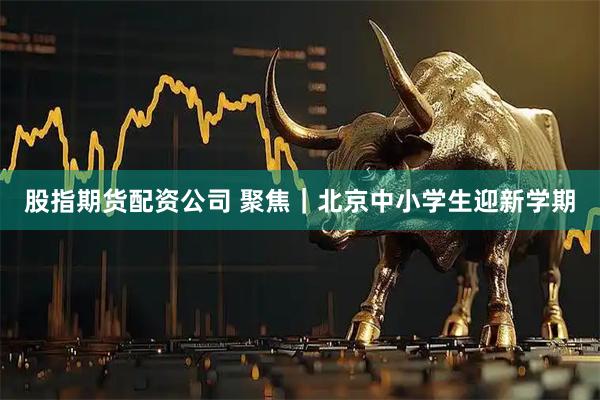 股指期货配资公司 聚焦｜北京中小学生迎新学期
