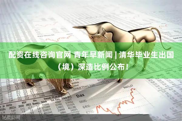 配资在线咨询官网 青年早新闻 | 清华毕业生出国（境）深造比例公布！