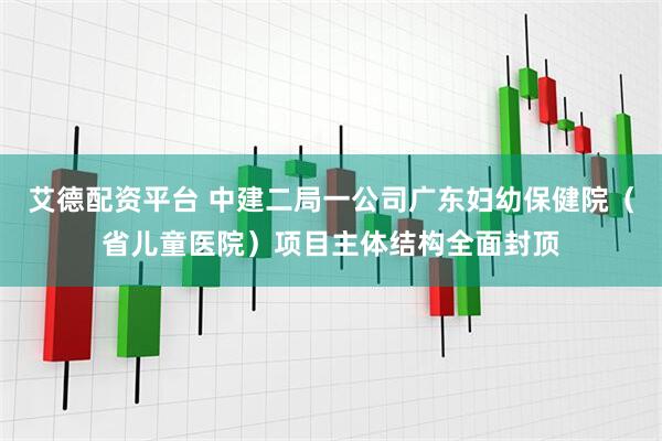 艾德配资平台 中建二局一公司广东妇幼保健院（省儿童医院）项目主体结构全面封顶