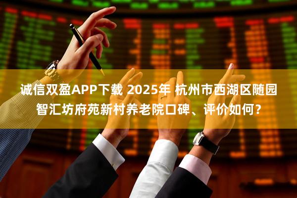 诚信双盈APP下载 2025年 杭州市西湖区随园智汇坊府苑新村养老院口碑、评价如何？