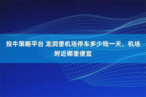 投牛策略平台 龙洞堡机场停车多少钱一天，机场附近哪里便宜