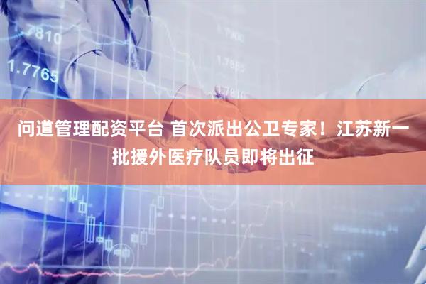问道管理配资平台 首次派出公卫专家！江苏新一批援外医疗队员即将出征