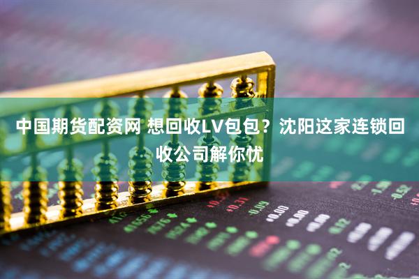 中国期货配资网 想回收LV包包？沈阳这家连锁回收公司解你忧