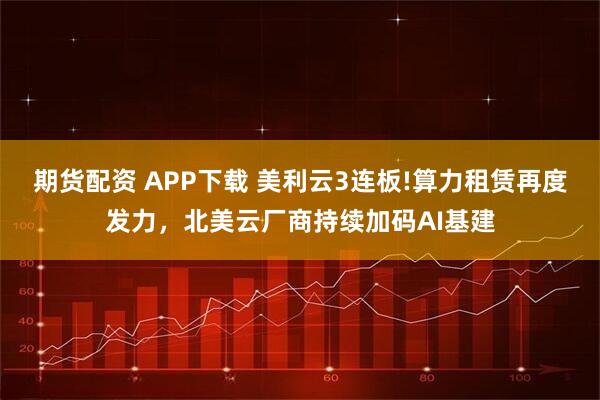 期货配资 APP下载 美利云3连板!算力租赁再度发力，北美云厂商持续加码AI基建