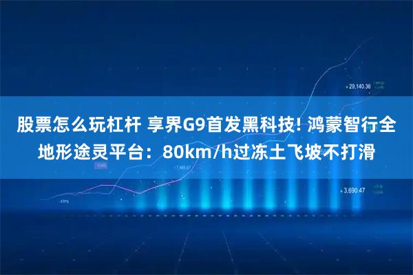股票怎么玩杠杆 享界G9首发黑科技! 鸿蒙智行全地形途灵平台：80km/h过冻土飞坡不打滑